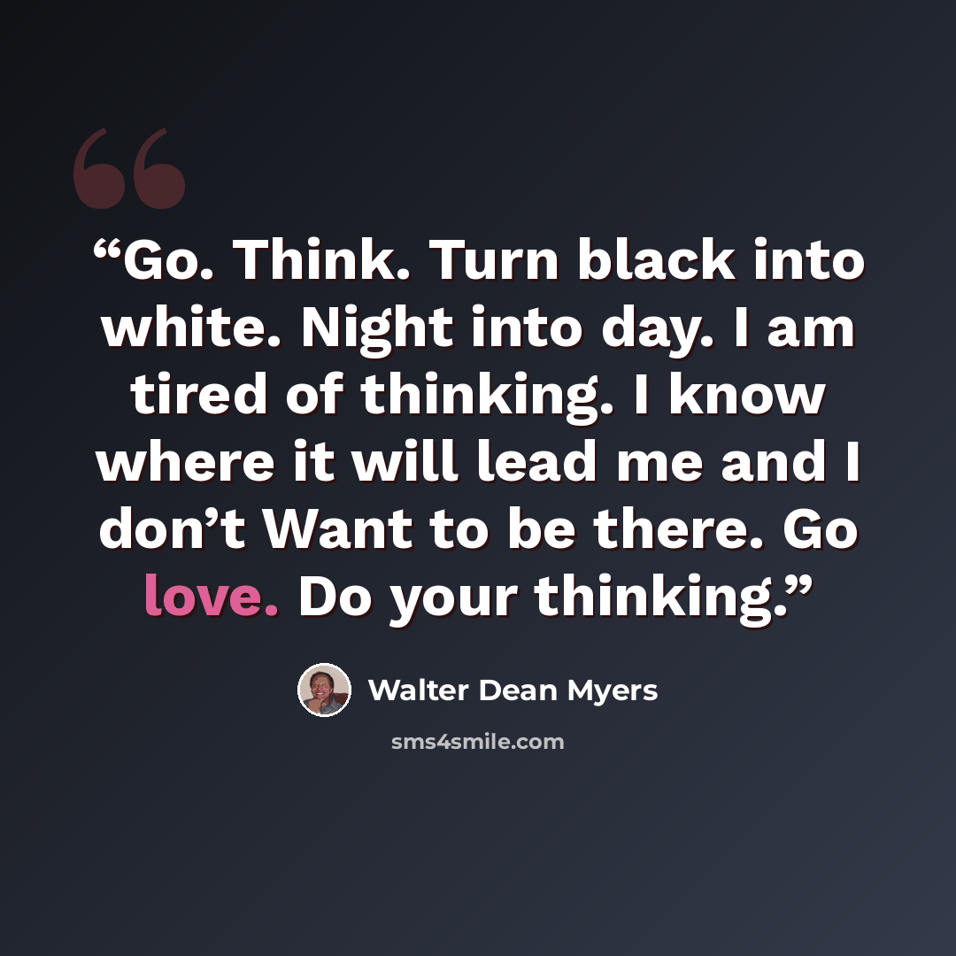 “Go. Think. Turn black into white. Night into day. I am tired of thinking. I know where it will lead me and I don’t Want to be there. Go love. Do your thinking.” quote by Walter Dean Myers