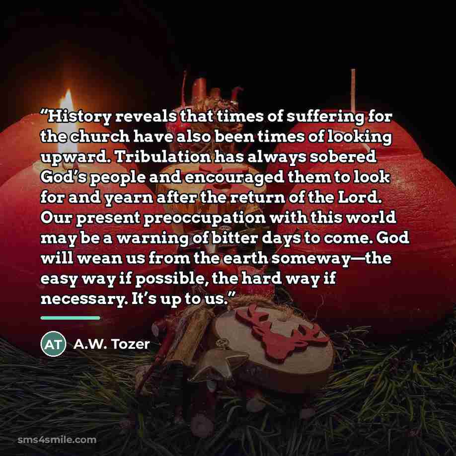 “History reveals that times of suffering for the church have also been times of looking upward. Tribulation has always sobered God’s people and encouraged them to look for and yearn after the return of the Lord. Our present preoccupation with this world may be a warning of bitter days to come. God…” quote by A.W. Tozer