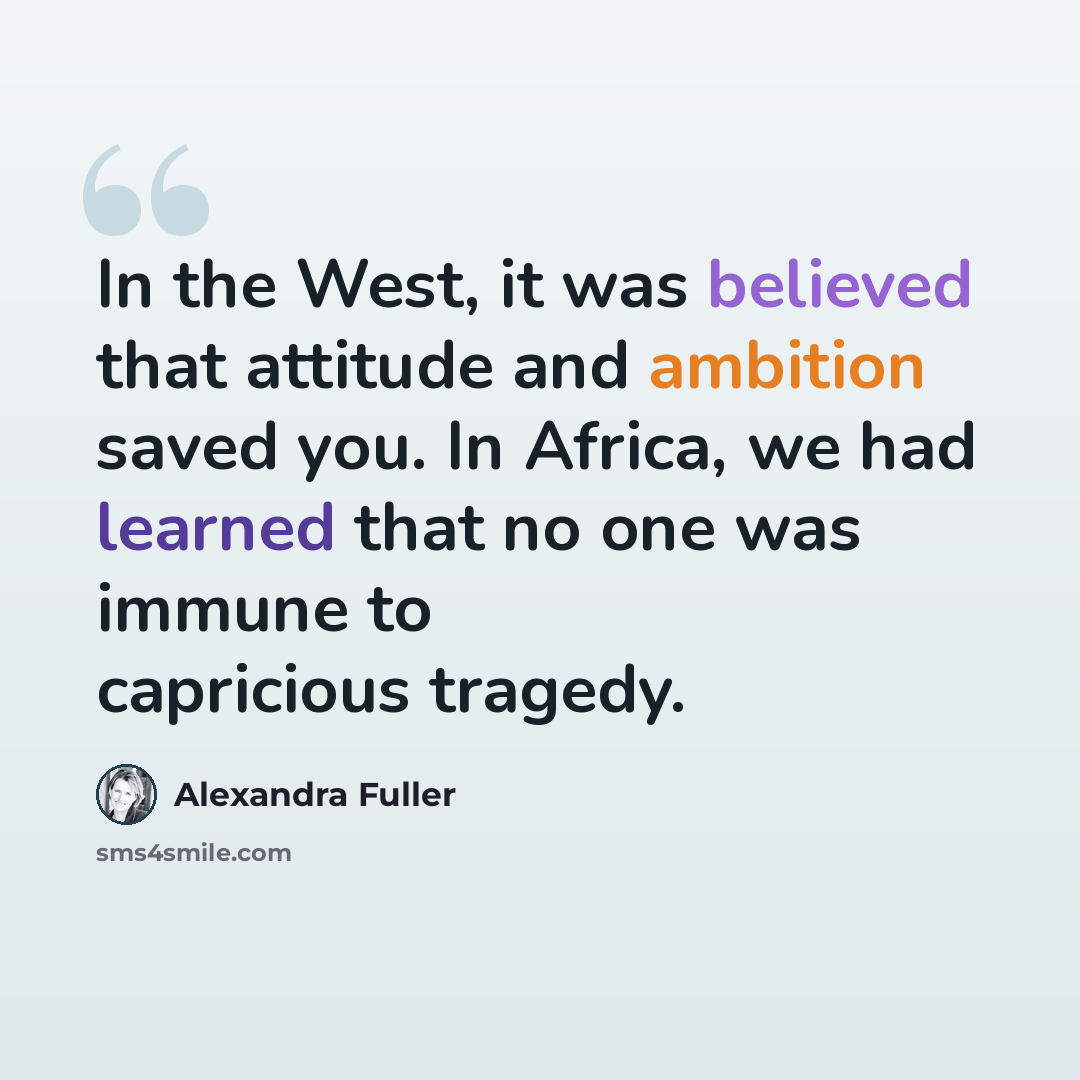 “In the West, it was believed that attitude and ambition saved you. In Africa, we had learned that no one was immune to capricious tragedy.” quote by Alexandra Fuller