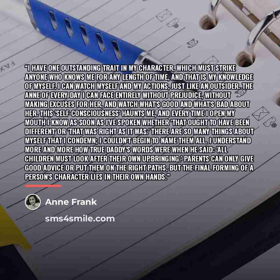 “I have one outstanding trait in my character, which must strike anyone who knows me for any length of time, and that is my knowledge of myself. I can watch myself and my actions, just like an outsider. The Anne of every day I can face entirely without prejudice, without making excuses for her, and…” quote by Anne Frank