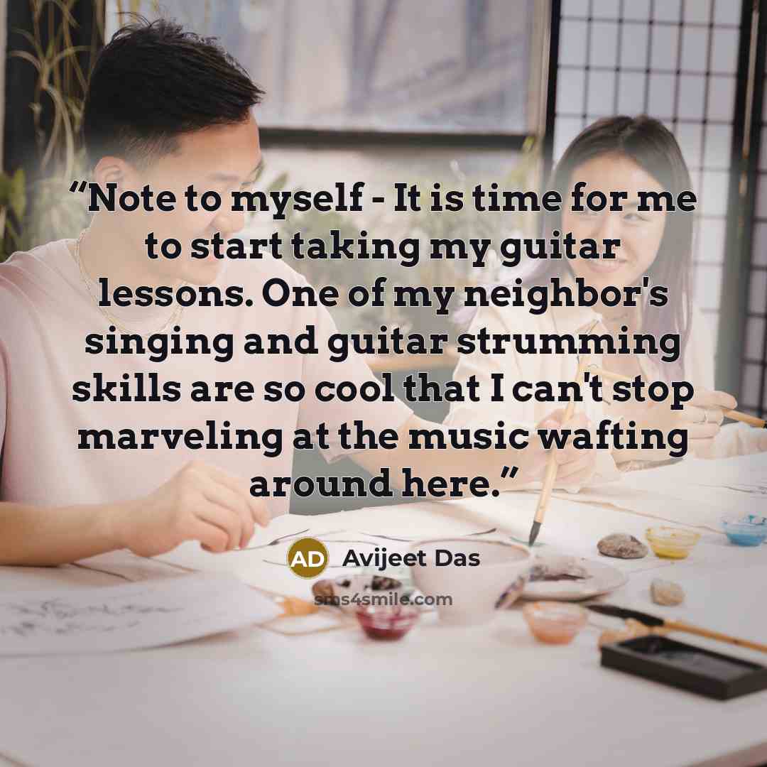 “Note to myself - It is time for me to start taking my guitar lessons. One of my neighbor's singing and guitar strumming skills are so cool that I can't stop marveling at the music wafting around here.” quote by Avijeet Das