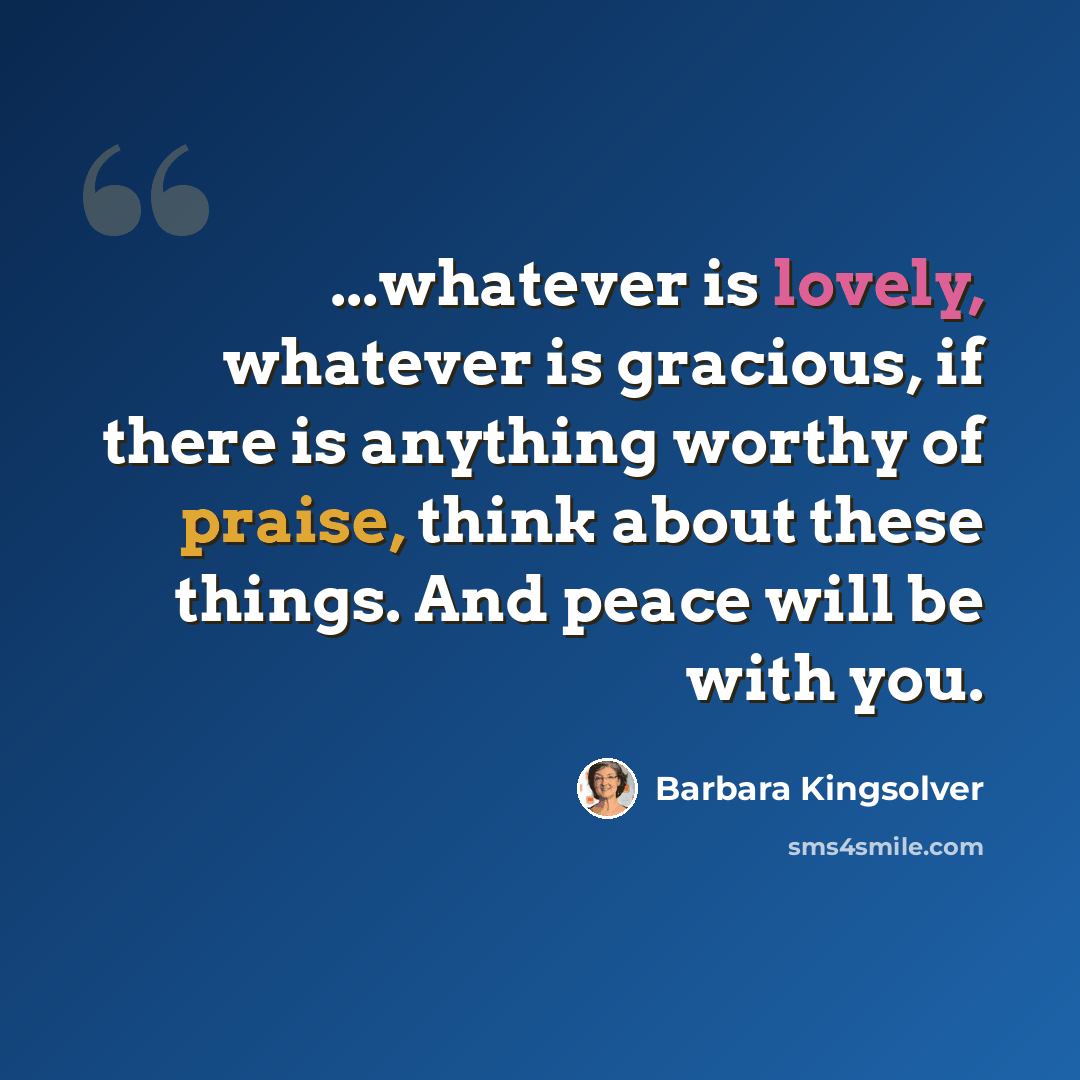 “...whatever is lovely, whatever is gracious, if there is anything worthy of praise, think about these things. And peace will be with you.” quote by Barbara Kingsolver