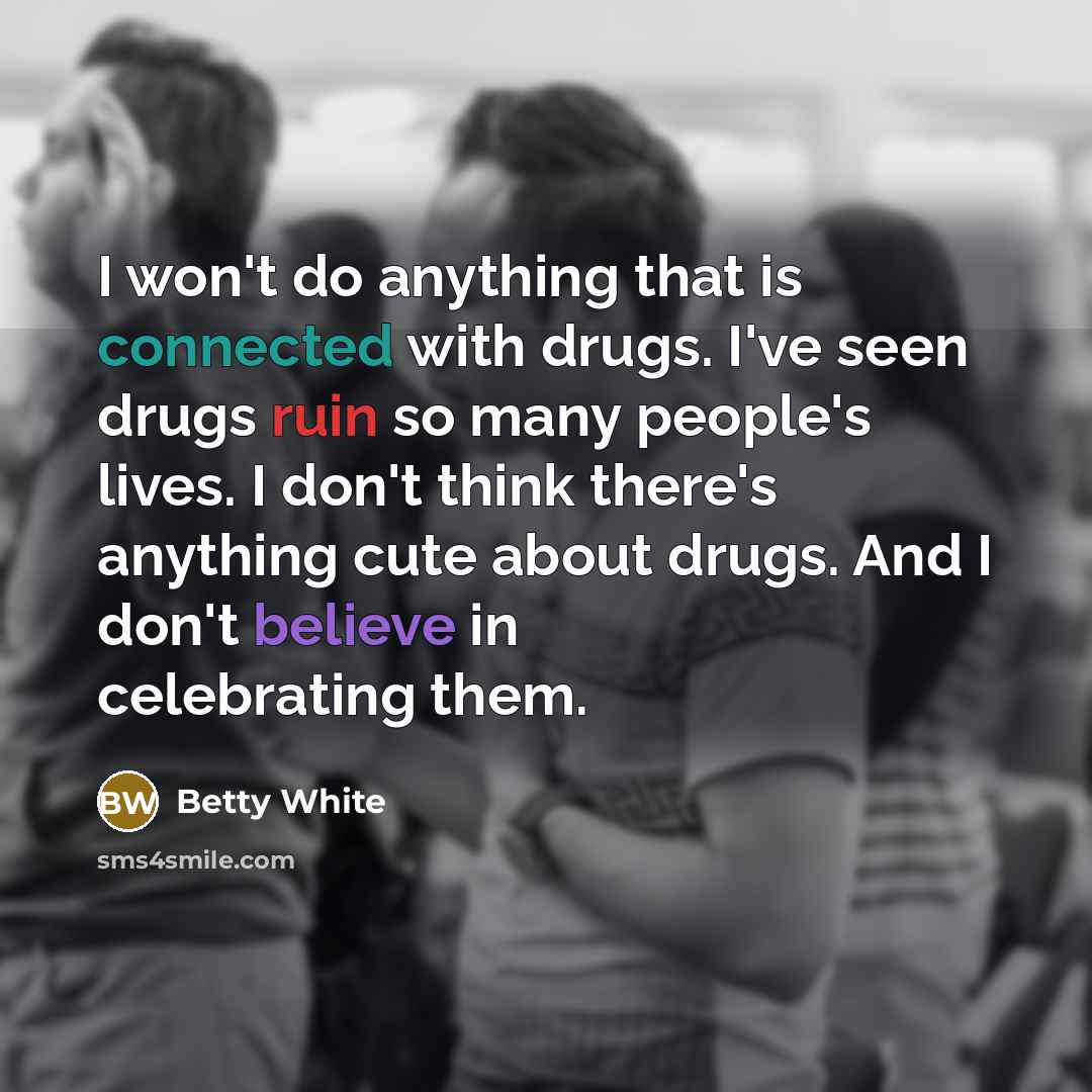 “I won't do anything that is connected with drugs. I've seen drugs ruin so many people's lives. I don't think there's anything cute about drugs. And I don't believe in celebrating them.” quote by Betty White