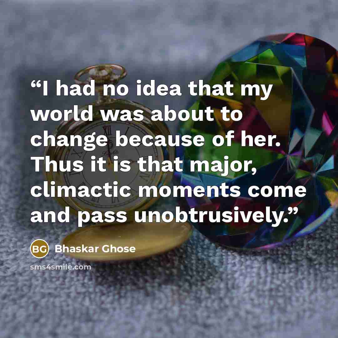 “I had no idea that my world was about to change because of her. Thus it is that major, climactic moments come and pass unobtrusively.” quote by Bhaskar Ghose