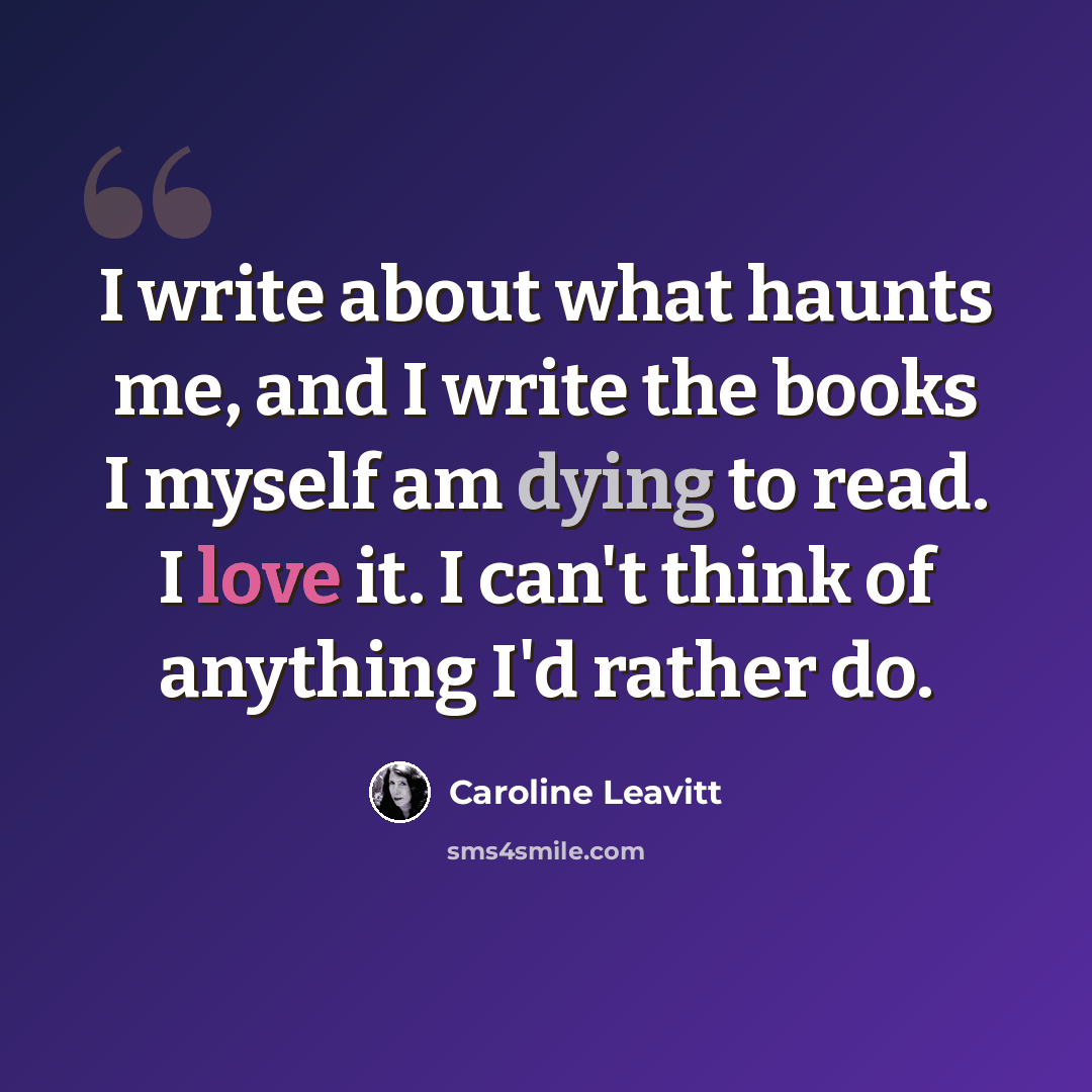 “I write about what haunts me, and I write the books I myself am dying to read. I love it. I can't think of anything I'd rather do.” quote by Caroline Leavitt