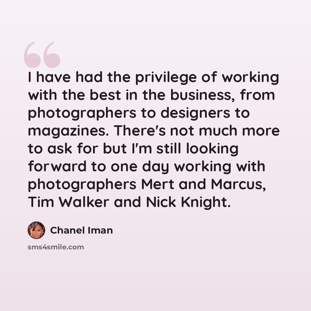 “I have had the privilege of working with the best in the business, from photographers to designers to magazines. There's not much more to ask for but I'm still looking forward to one day working with photographers Mert and Marcus, Tim Walker and Nick Knight.” quote by Chanel Iman