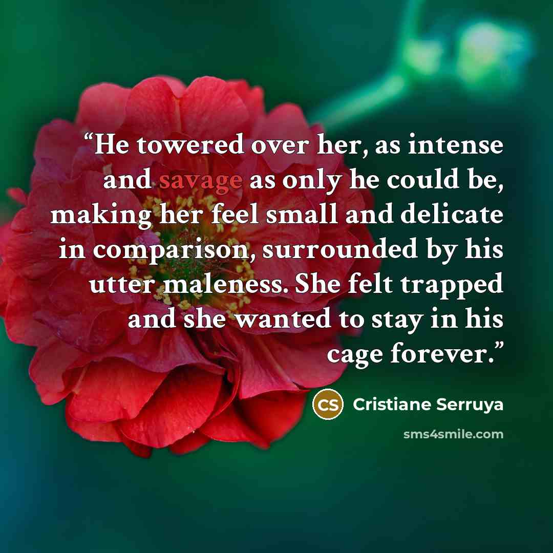 “He towered over her, as intense and savage as only he could be, making her feel small and delicate in comparison, surrounded by his utter maleness. She felt trapped and she wanted to stay in his cage forever.” quote by Cristiane Serruya