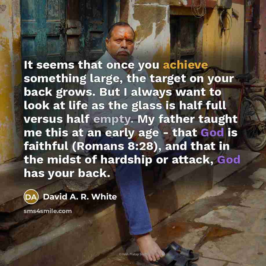 “It seems that once you achieve something large, the target on your back grows. But I always want to look at life as the glass is half full versus half empty. My father taught me this at an early age - that God is faithful (Romans 8:28), and that in the midst of hardship or attack, God has your back.” quote by David A. R. White