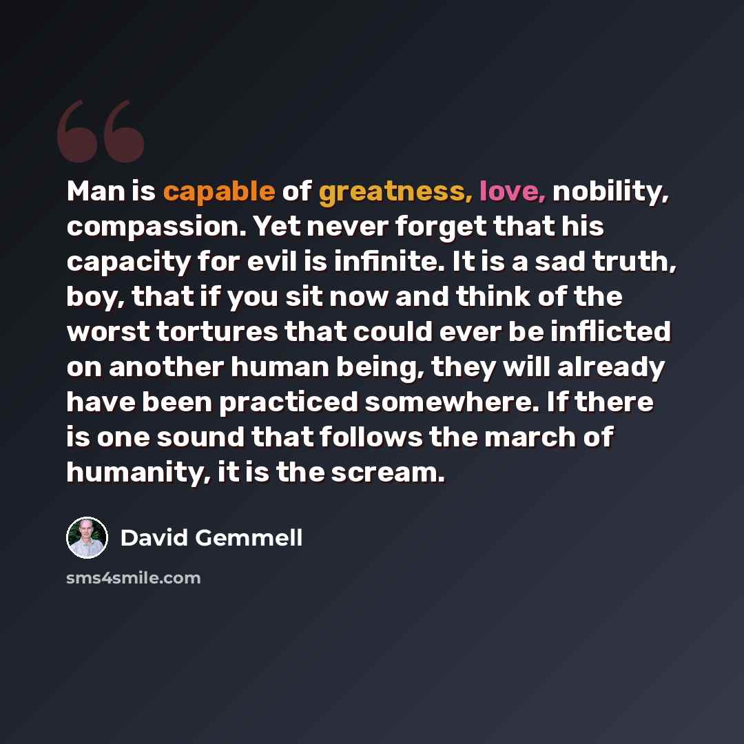 “Man is capable of greatness, love, nobility, compassion. Yet never forget that his capacity for evil is infinite. It is a sad truth, boy, that if you sit now and think of the worst tortures that could ever be inflicted on another human being, they will already have been practiced somewhere. If…” quote by David Gemmell