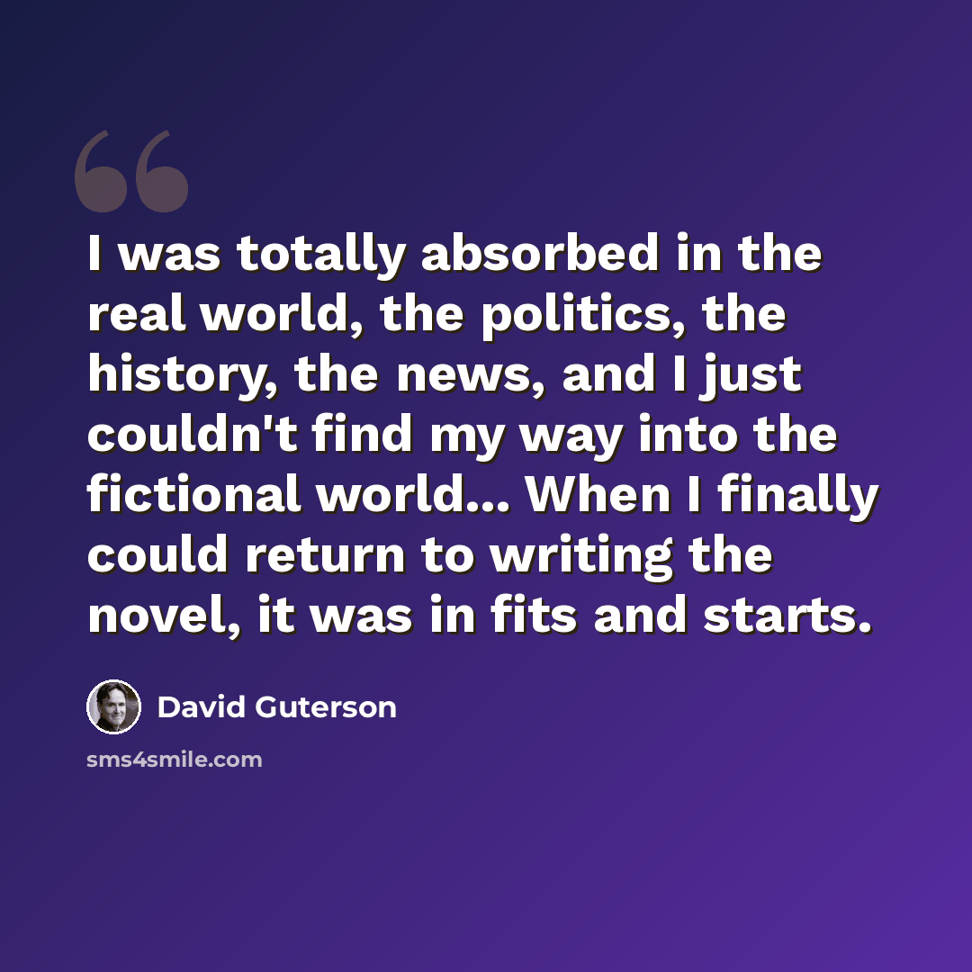 “I was totally absorbed in the real world, the politics, the history, the news, and I just couldn't find my way into the fictional world... When I finally could return to writing the novel, it was in fits and starts.” quote by David Guterson