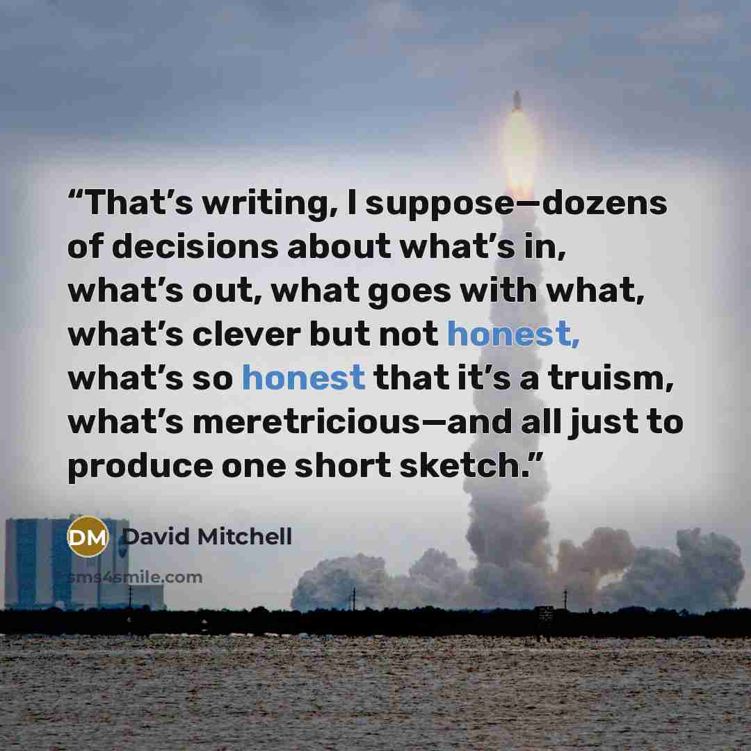 “That’s writing, I suppose—dozens of decisions about what’s in, what’s out, what goes with what, what’s clever but not honest, what’s so honest that it’s a truism, what’s meretricious—and all just to produce one short sketch.” quote by David Mitchell