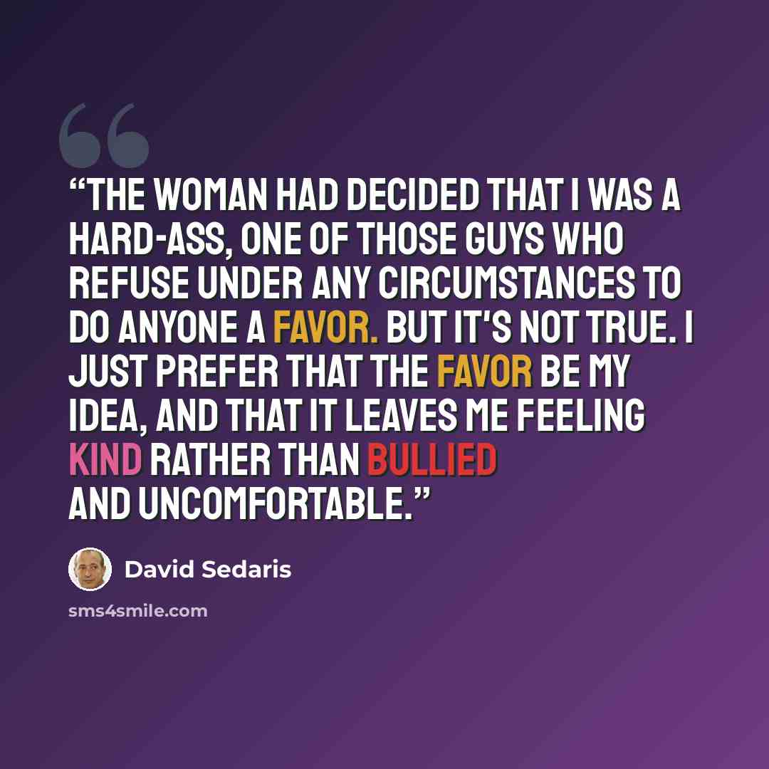 “The woman had decided that I was a hard-ass, one of those guys who refuse under any circumstances to do anyone a favor. But it's not true. I just prefer that the favor be my idea, and that it leaves me feeling kind rather than bullied and uncomfortable.” quote by David Sedaris