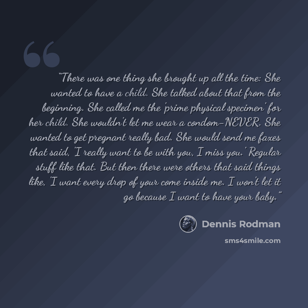 “There was one thing she brought up all the time: She wanted to have a child. She talked about that from the beginning. She called me the 'prime physical specimen' for her child. She wouldn't let me wear a condom-NEVER. She wanted to get pregnant really bad. She would send me faxes that said, 'I…” quote by Dennis Rodman