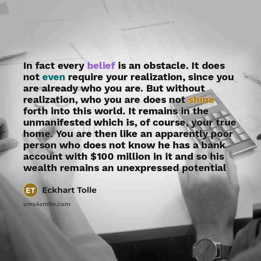 “In fact every belief is an obstacle. It does not even require your realization, since you are already who you are. But without realization, who you are does not shine forth into this world. It remains in the unmanifested which is, of course, your true home. You are then like an apparently poor…” quote by Eckhart Tolle