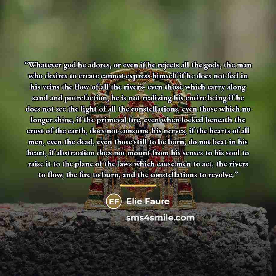 “Whatever god he adores, or even if he rejects all the gods, the man who desires to create cannot express himself if he does not feel in his veins the flow of all the rivers- even those which carry along sand and putrefaction, he is not realizing his entire being if he does not see the light of all…” quote by Elie Faure