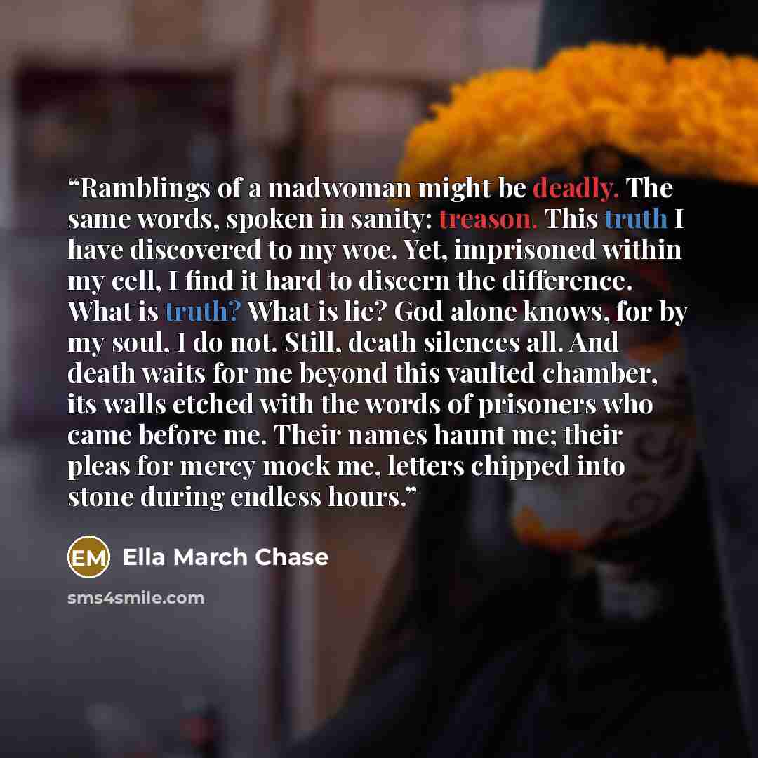 “Ramblings of a madwoman might be deadly. The same words, spoken in sanity: treason. This truth I have discovered to my woe. Yet, imprisoned within my cell, I find it hard to discern the difference. What is truth? What is lie? God alone knows, for by my soul, I do not. Still, death silences all…” quote by Ella March Chase