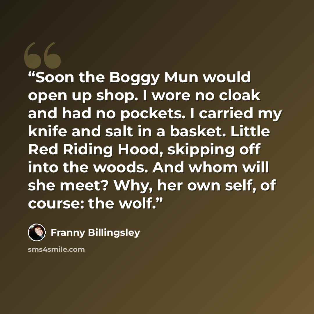 “Soon the Boggy Mun would open up shop. I wore no cloak and had no pockets. I carried my knife and salt in a basket. Little Red Riding Hood, skipping off into the woods. And whom will she meet? Why, her own self, of course: the wolf.” quote by Franny Billingsley