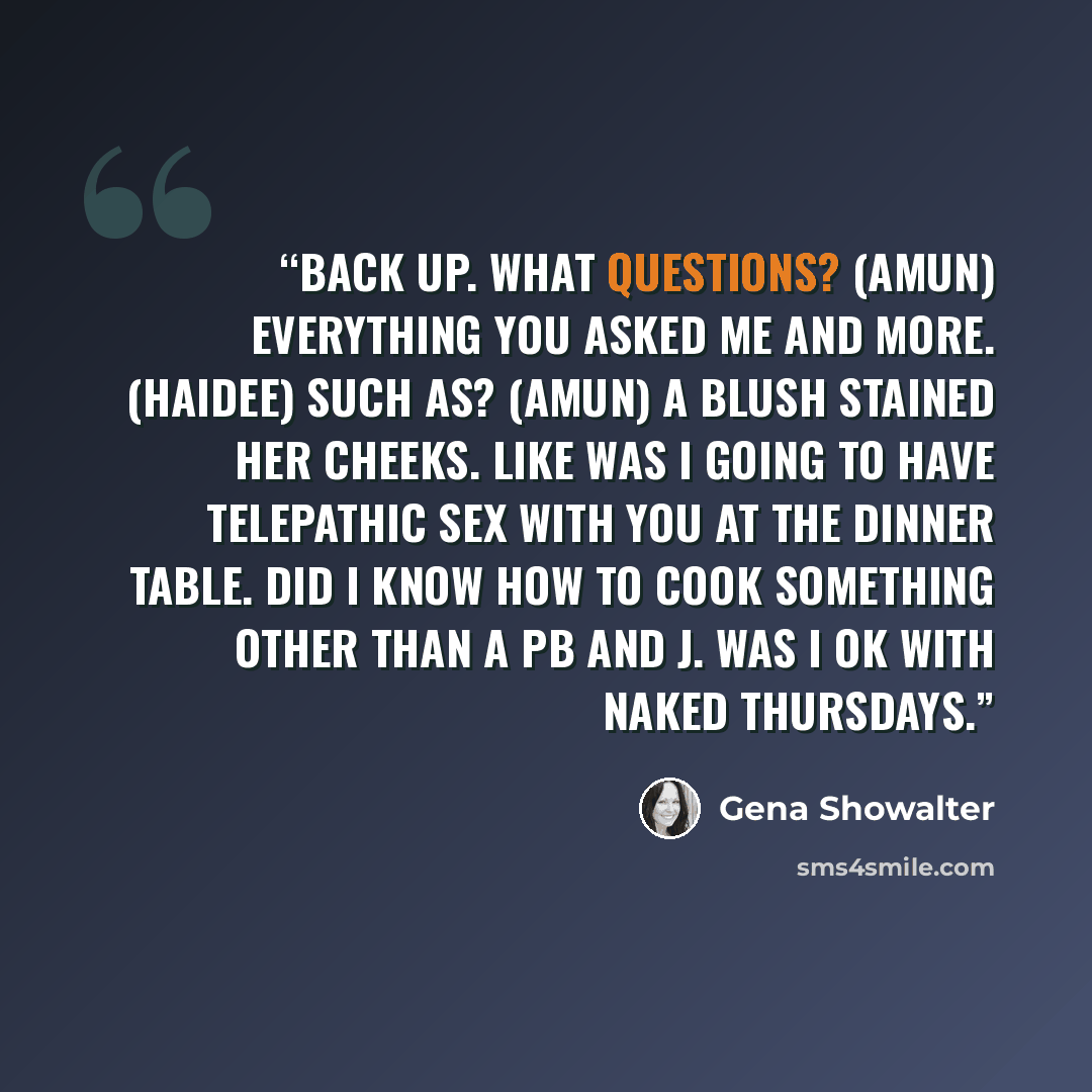 “Back up. What questions? (Amun) Everything you asked me and more. (Haidee) Such as? (Amun) A blush stained her cheeks. Like was I going to have telepathic sex with you at the dinner table. Did I know how to cook something other than a PB and J. Was I ok with naked Thursdays.” quote by Gena Showalter