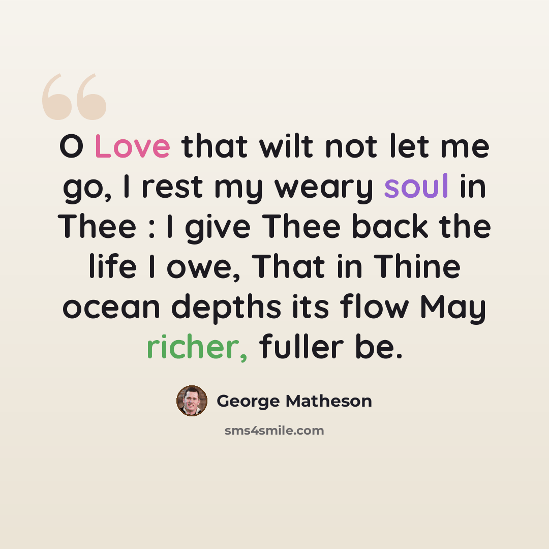 “O Love that wilt not let me go, I rest my weary soul in Thee : I give Thee back the life I owe, That in Thine ocean depths its flow May richer, fuller be.” quote by George Matheson
