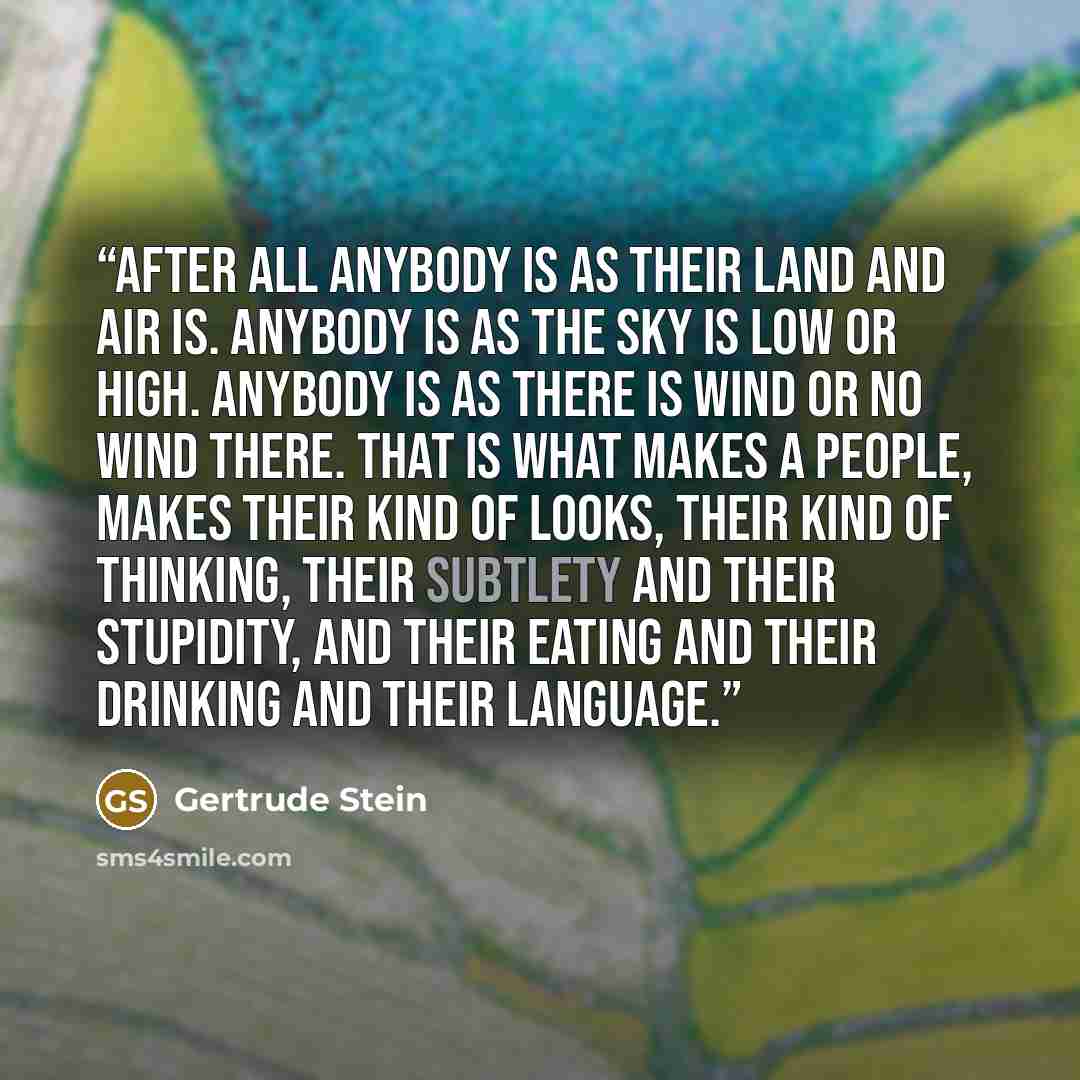 “After all anybody is as their land and air is. Anybody is as the sky is low or high. Anybody is as there is wind or no wind there. That is what makes a people, makes their kind of looks, their kind of thinking, their subtlety and their stupidity, and their eating and their drinking and their…” quote by Gertrude Stein
