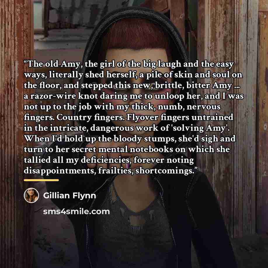 “The old Amy, the girl of the big laugh and the easy ways, literally shed herself, a pile of skin and soul on the floor, and stepped this new, brittle, bitter Amy ... a razor-wire knot daring me to unloop her, and I was not up to the job with my thick, numb, nervous fingers. Country fingers…” quote by Gillian Flynn