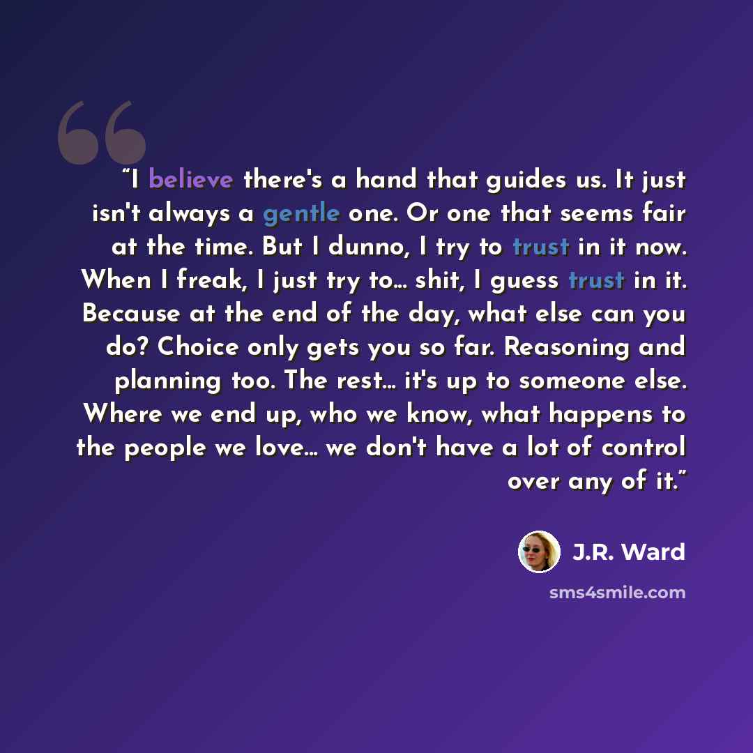 “I believe there's a hand that guides us. It just isn't always a gentle one. Or one that seems fair at the time. But I dunno, I try to trust in it now. When I freak, I just try to... shit, I guess trust in it. Because at the end of the day, what else can you do? Choice only gets you so far…” quote by J.R. Ward
