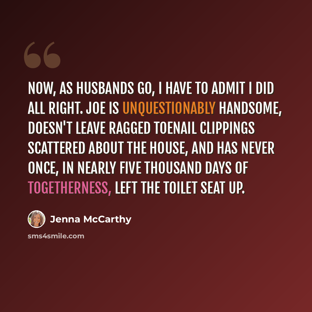 “Now, as husbands go, I have to admit I did all right. Joe is unquestionably handsome, doesn't leave ragged toenail clippings scattered about the house, and has never once, in nearly five thousand days of togetherness, left the toilet seat up.” quote by Jenna McCarthy