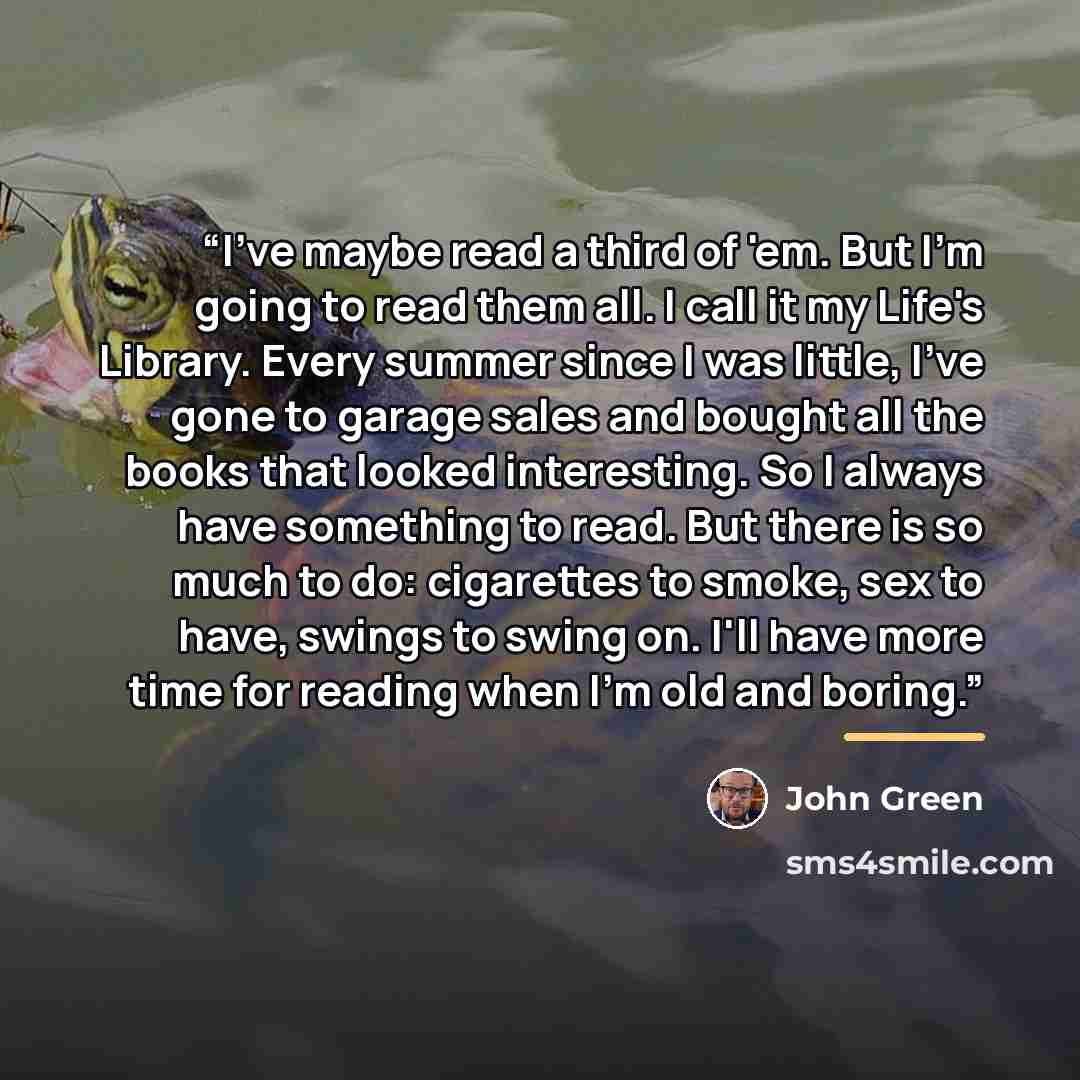 “I've maybe read a third of 'em. But I'm going to read them all. I call it my Life's Library. Every summer since I was little, I've gone to garage sales and bought all the books that looked interesting. So I always have something to read. But there is so much to do: cigarettes to smoke, sex to…” quote by John Green