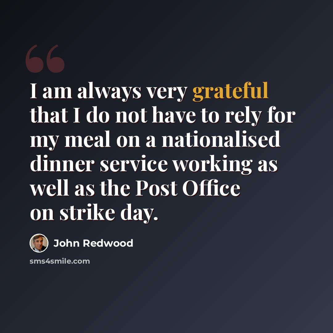 “I am always very grateful that I do not have to rely for my meal on a nationalised dinner service working as well as the Post Office on strike day.” quote by John Redwood