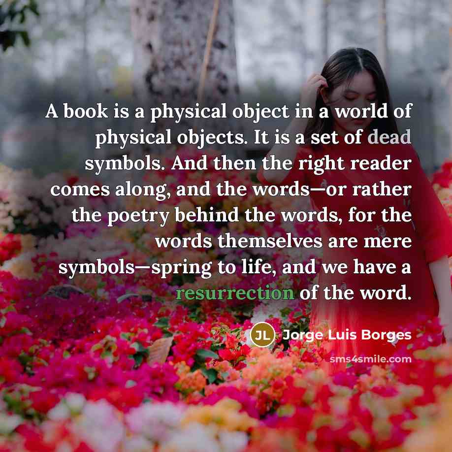 “A book is a physical object in a world of physical objects. It is a set of dead symbols. And then the right reader comes along, and the words—or rather the poetry behind the words, for the words themselves are mere symbols—spring to life, and we have a resurrection of the word.” quote by Jorge Luis Borges