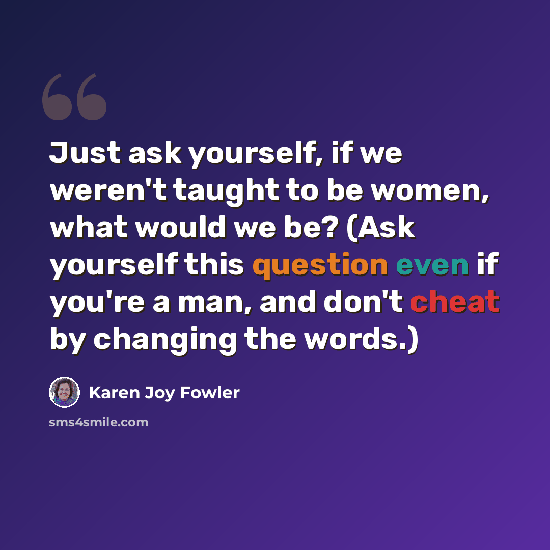 “Just ask yourself, if we weren't taught to be women, what would we be? (Ask yourself this question even if you're a man, and don't cheat by changing the words.)” quote by Karen Joy Fowler
