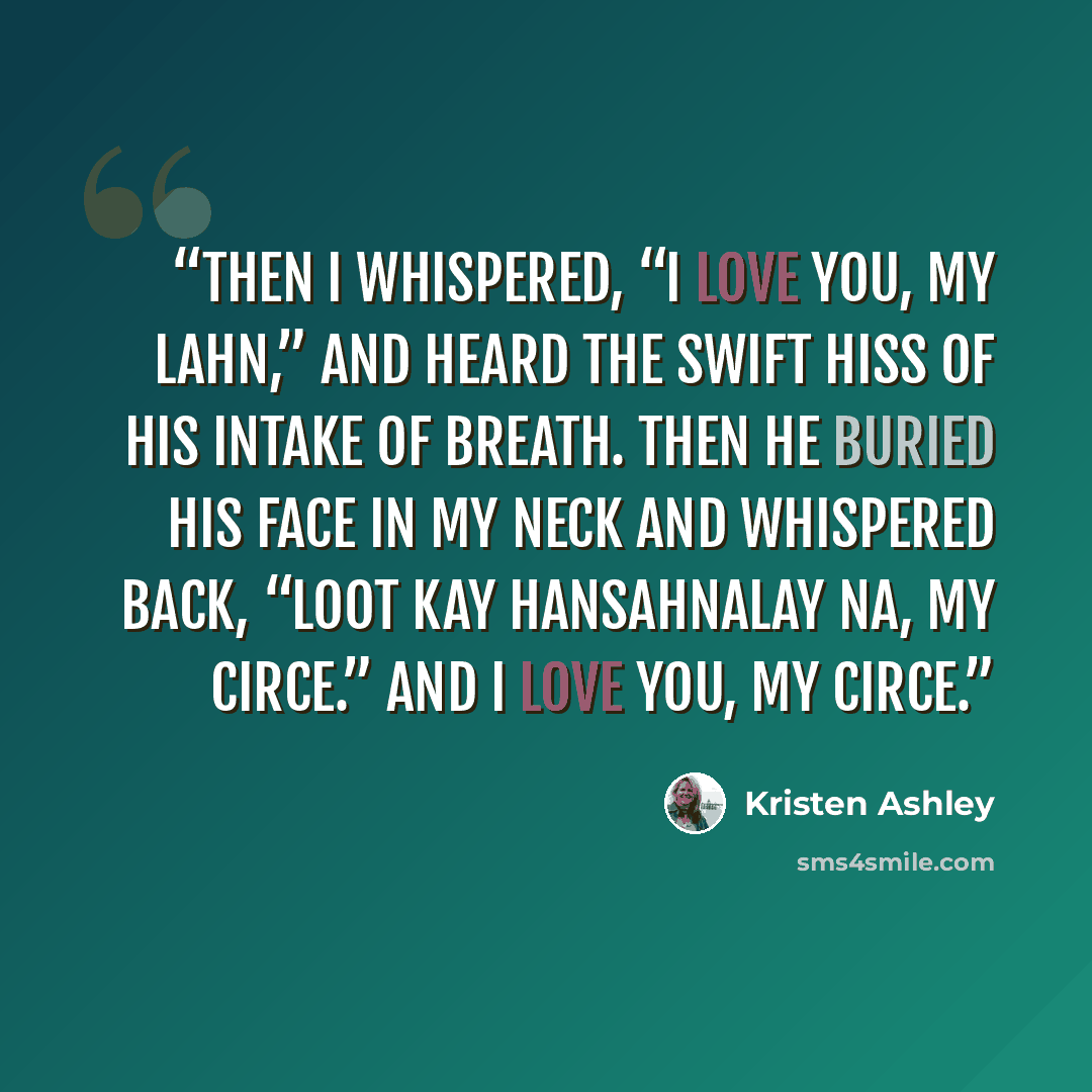“Then I whispered, “I love you, my Lahn,” and heard the swift hiss of his intake of breath. Then he buried his face in my neck and whispered back, “Loot kay hansahnalay na, my Circe.” And I love you, my Circe.” quote by Kristen Ashley