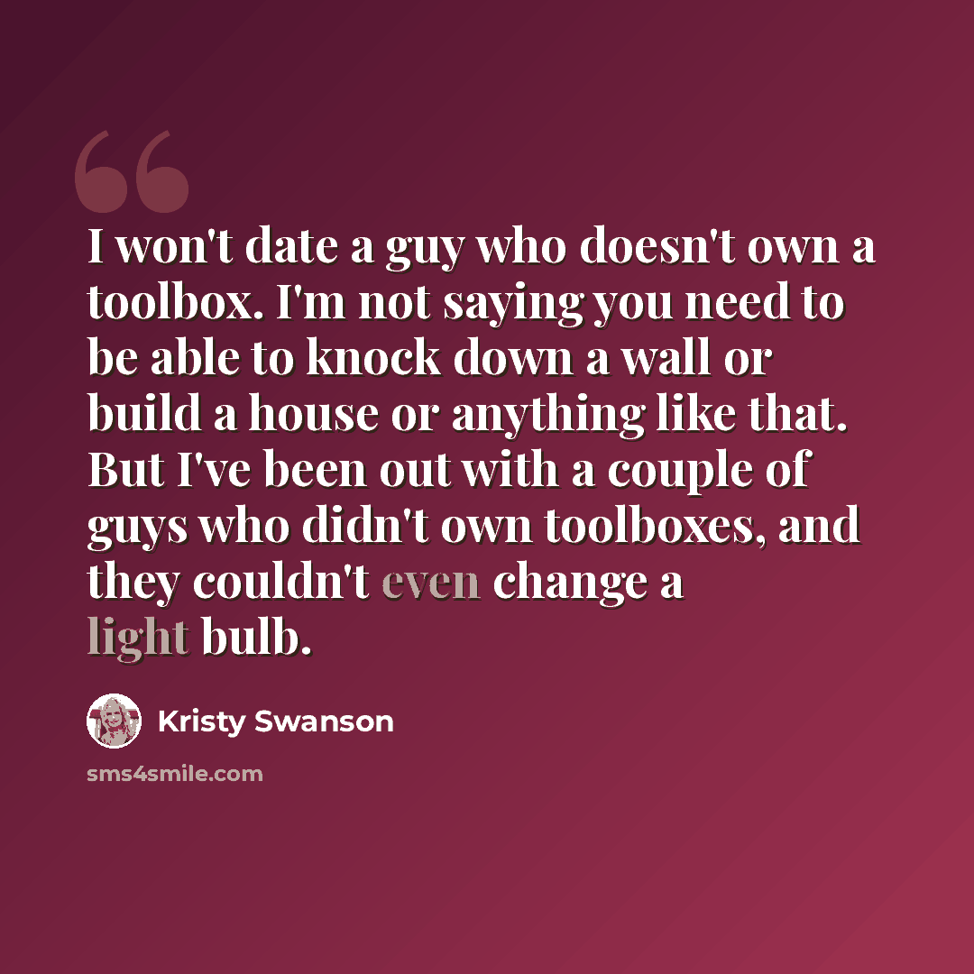 “I won't date a guy who doesn't own a toolbox. I'm not saying you need to be able to knock down a wall or build a house or anything like that. But I've been out with a couple of guys who didn't own toolboxes, and they couldn't even change a light bulb.” quote by Kristy Swanson