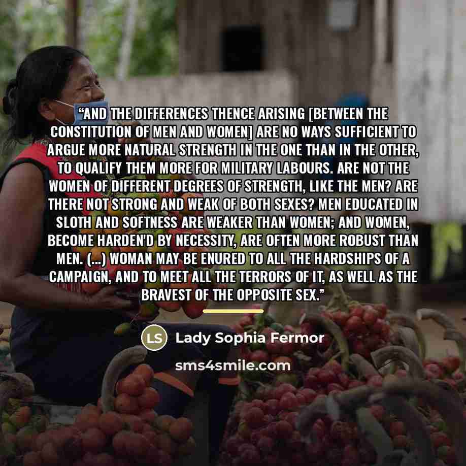 “And the differences thence arising [between the constitution of men and women] are no ways sufficient to argue more natural strength in the one than in the other, to qualify them more for military labours. Are not the Women of different degrees of strength, like the Men? Are there not strong and…” quote by Lady Sophia Fermor