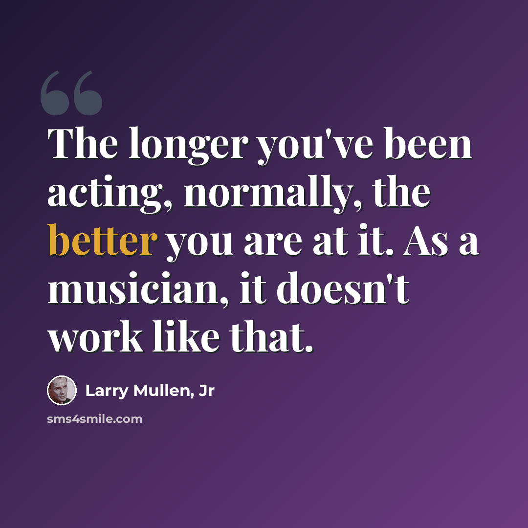 “The longer you've been acting, normally, the better you are at it. As a musician, it doesn't work like that.” quote by Larry Mullen, Jr