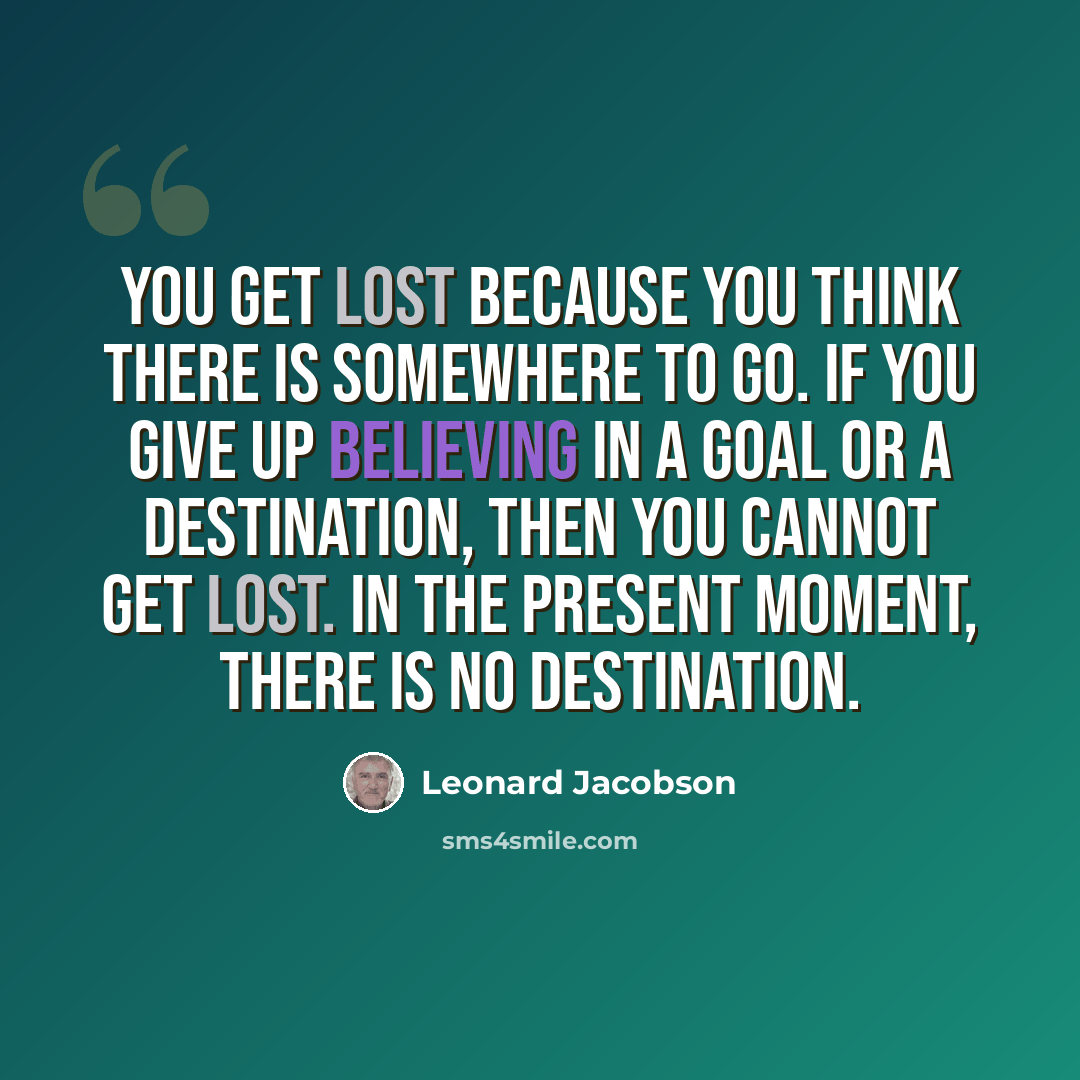 “You get lost because you think there is somewhere to go. If you give up believing in a goal or a destination, then you cannot get lost. In the present moment, there is no destination.” quote by Leonard Jacobson