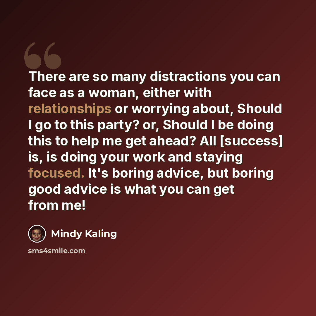 “There are so many distractions you can face as a woman, either with relationships or worrying about, Should I go to this party? or, Should I be doing this to help me get ahead? All [success] is, is doing your work and staying focused. It's boring advice, but boring good advice is what you can get…” quote by Mindy Kaling