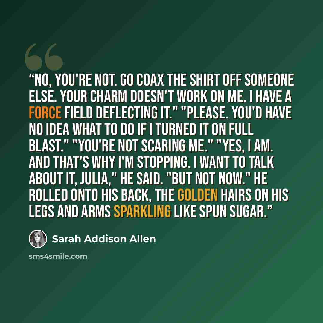 “No, you're not. Go coax the shirt off someone else. Your charm doesn't work on me. I have a force field deflecting it." "Please. You'd have no idea what to do if I turned it on full blast." "You're not scaring me." "Yes, I am. And that's why I'm stopping. I want to talk about it, Julia," he said…” quote by Sarah Addison Allen