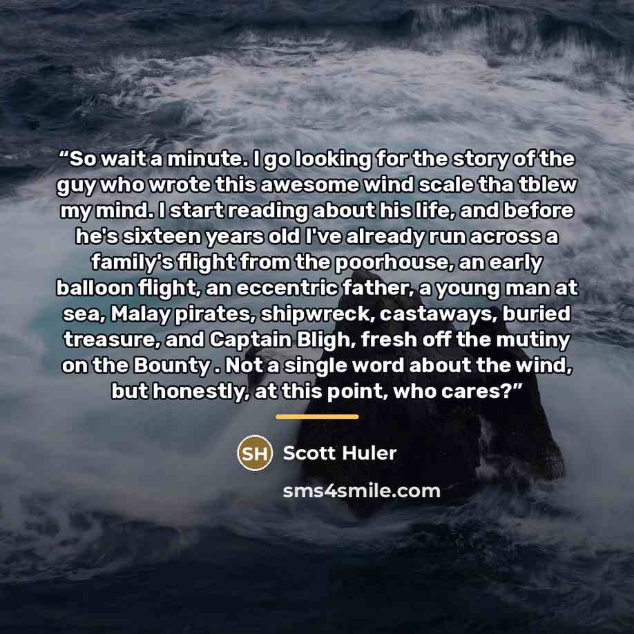 “So wait a minute. I go looking for the story of the guy who wrote this awesome wind scale tha tblew my mind. I start reading about his life, and before he's sixteen years old I've already run across a family's flight from the poorhouse, an early balloon flight, an eccentric father, a young man at…” quote by Scott Huler