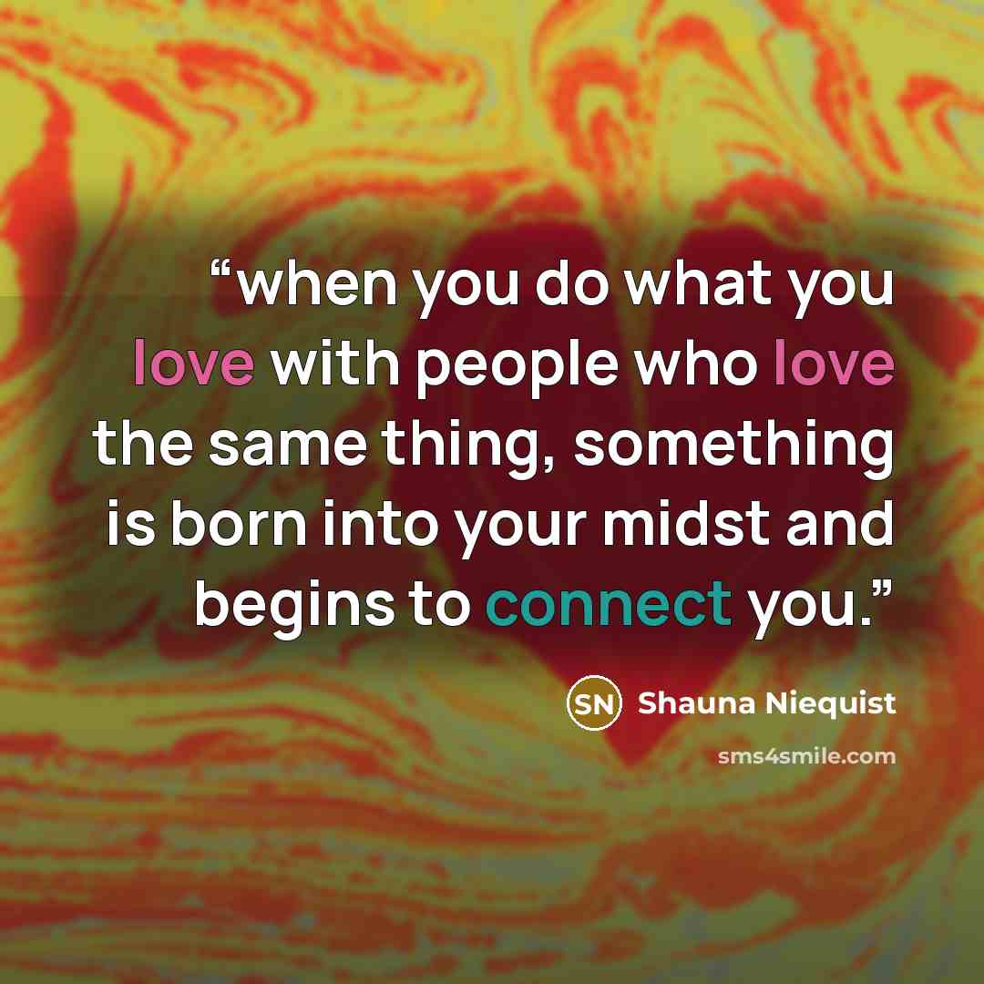 “when you do what you love with people who love the same thing, something is born into your midst and begins to connect you.” quote by Shauna Niequist