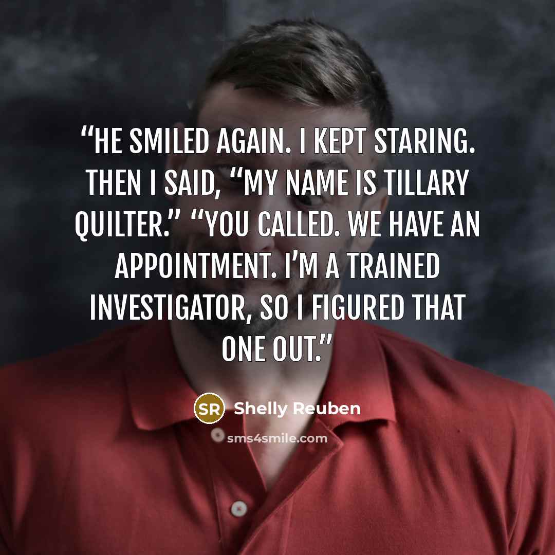 “He smiled again. I kept staring. Then I said, “My name is Tillary Quilter.” “You called. We have an appointment. I’m a trained investigator, so I figured that one out.” quote by Shelly Reuben