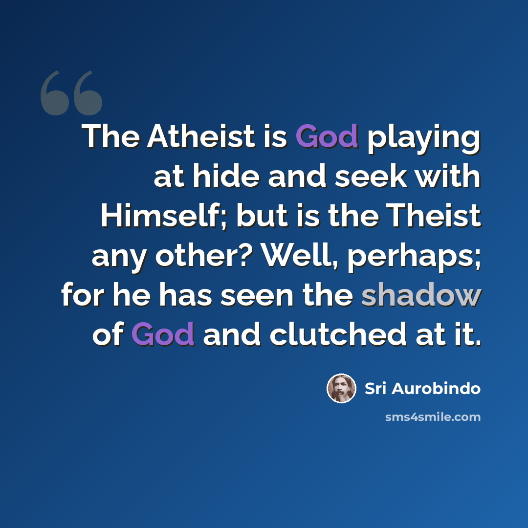 “The Atheist is God playing at hide and seek with Himself; but is the Theist any other? Well, perhaps; for he has seen the shadow of God and clutched at it.” quote by Sri Aurobindo