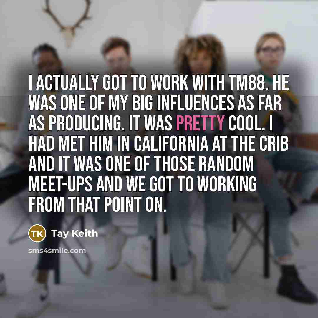 “I actually got to work with TM88. He was one of my big influences as far as producing. It was pretty cool. I had met him in California at the crib and it was one of those random meet-ups and we got to working from that point on.” quote by Tay Keith