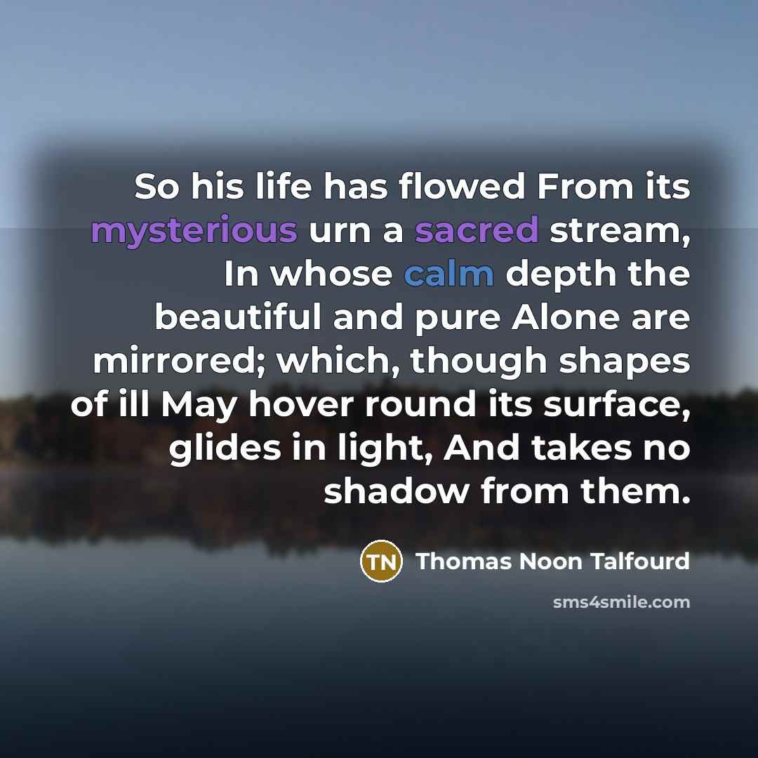 “So his life has flowed From its mysterious urn a sacred stream, In whose calm depth the beautiful and pure Alone are mirrored; which, though shapes of ill May hover round its surface, glides in light, And takes no shadow from them.” quote by Thomas Noon Talfourd