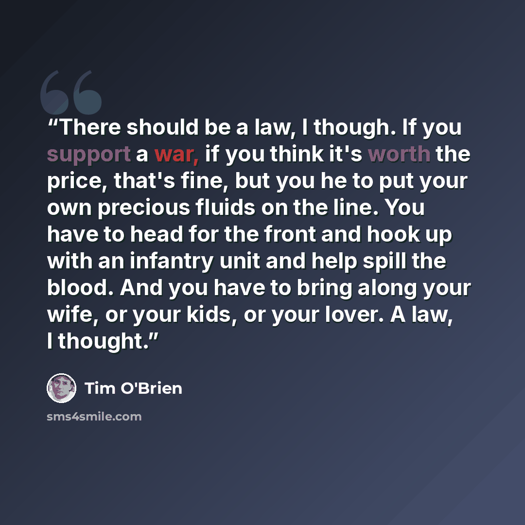 “There should be a law, I though. If you support a war, if you think it's worth the price, that's fine, but you he to put your own precious fluids on the line. You have to head for the front and hook up with an infantry unit and help spill the blood. And you have to bring along your wife, or your…” quote by Tim O'Brien