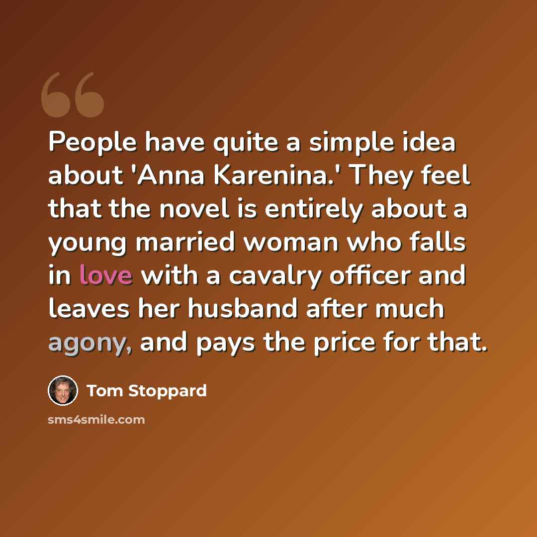 “People have quite a simple idea about 'Anna Karenina.' They feel that the novel is entirely about a young married woman who falls in love with a cavalry officer and leaves her husband after much agony, and pays the price for that.” quote by Tom Stoppard