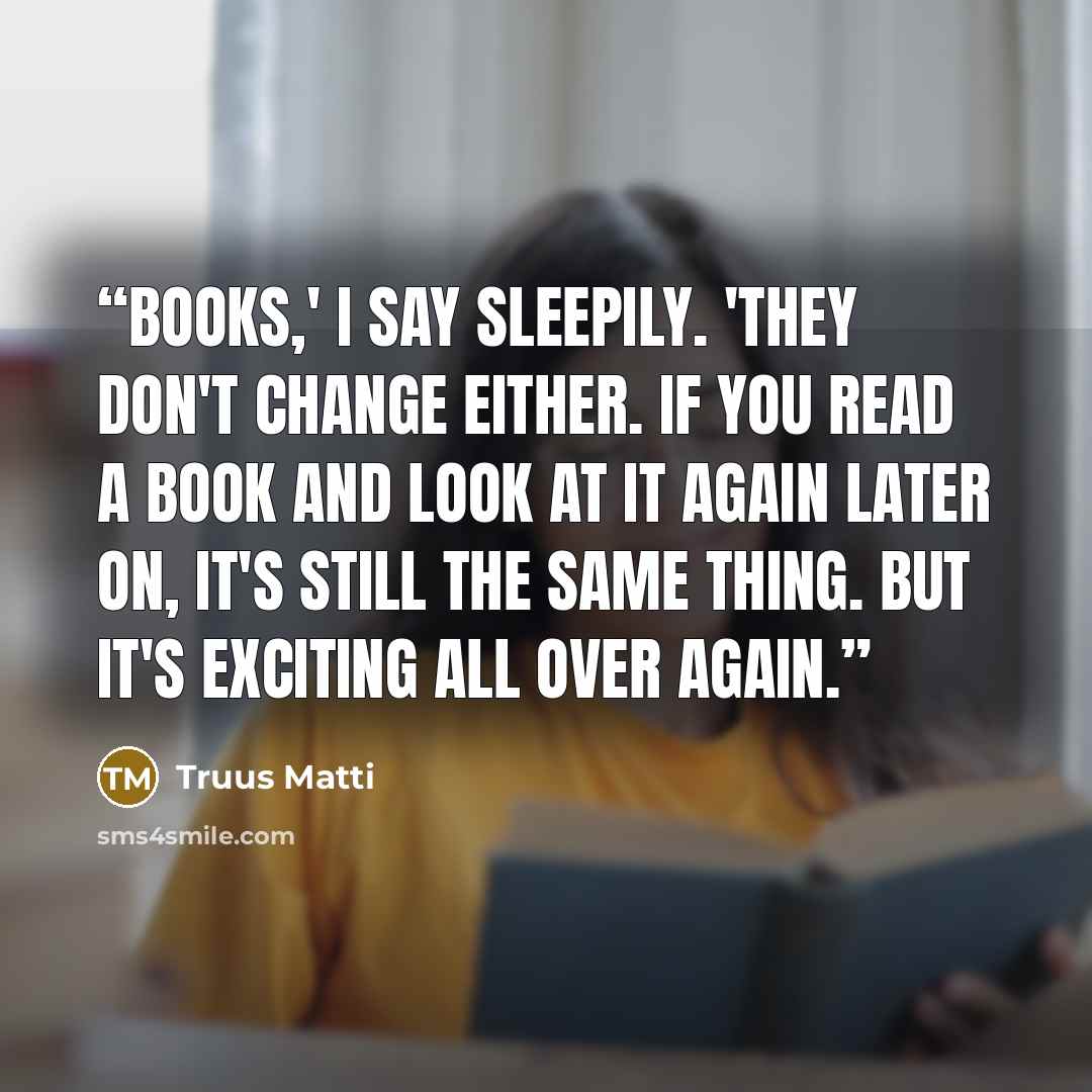 “Books,' I say sleepily. 'They don't change either. If you read a book and look at it again later on, it's still the same thing. But it's exciting all over again.” quote by Truus Matti