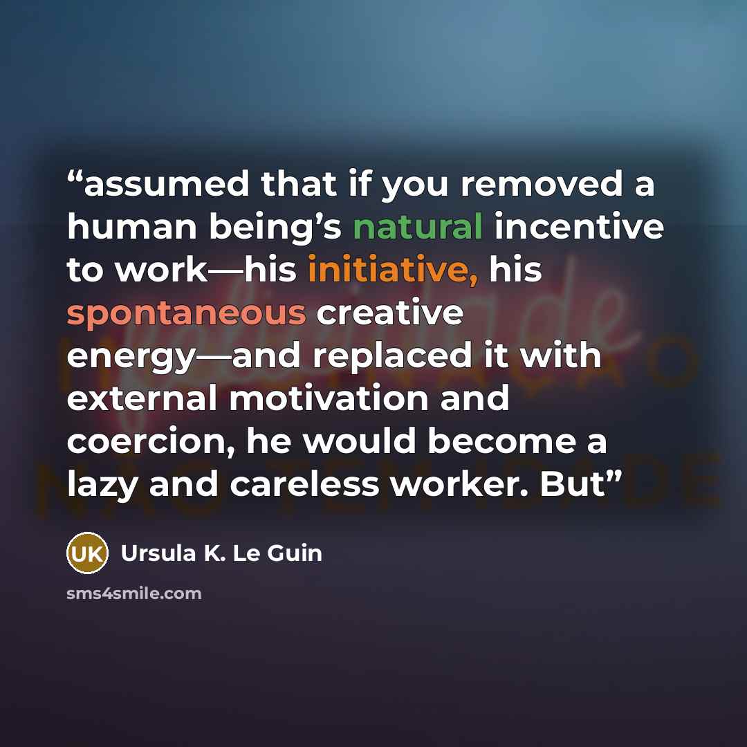 “assumed that if you removed a human being’s natural incentive to work—his initiative, his spontaneous creative energy—and replaced it with external motivation and coercion, he would become a lazy and careless worker. But” quote by Ursula K. Le Guin