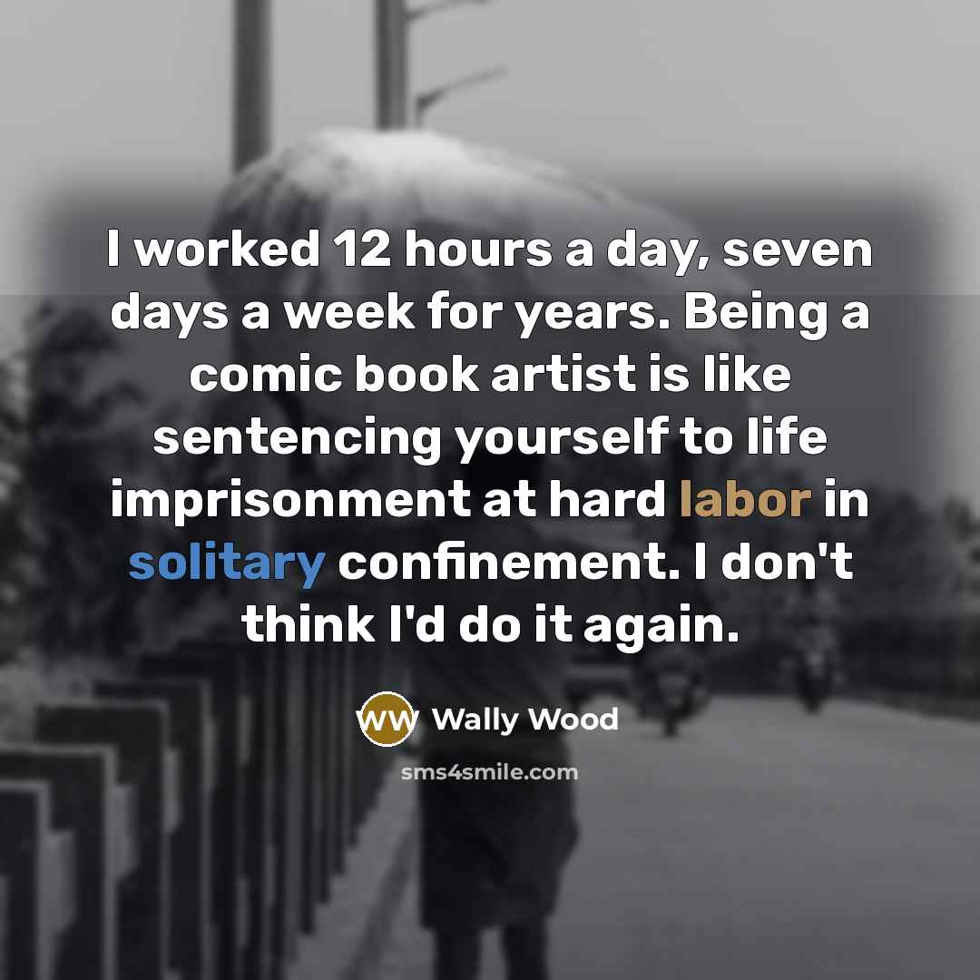 “I worked 12 hours a day, seven days a week for years. Being a comic book artist is like sentencing yourself to life imprisonment at hard labor in solitary confinement. I don't think I'd do it again.” quote by Wally Wood