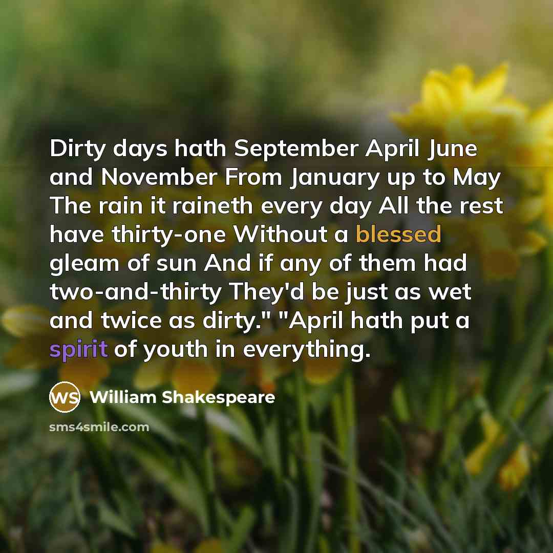 “Dirty days hath September April June and November From January up to May The rain it raineth every day All the rest have thirty-one Without a blessed gleam of sun And if any of them had two-and-thirty They'd be just as wet and twice as dirty." "April hath put a spirit of youth in everything.” quote by William Shakespeare